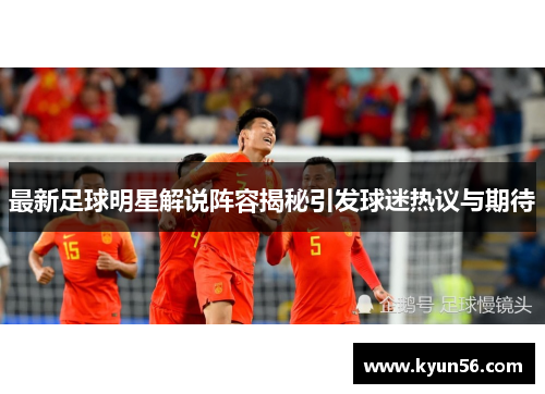 最新足球明星解说阵容揭秘引发球迷热议与期待