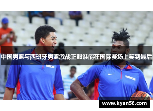 中国男篮与西班牙男篮激战正酣谁能在国际赛场上笑到最后