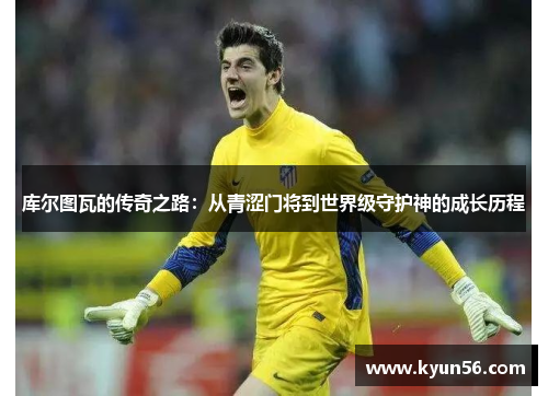 库尔图瓦的传奇之路：从青涩门将到世界级守护神的成长历程